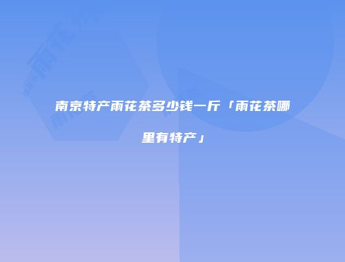 南京特产雨花茶多少钱一斤「雨花茶哪里有特产」