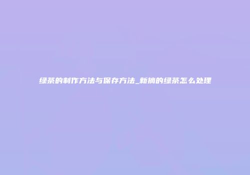 绿茶的制作方法与保存方法_新摘的绿茶怎么处理