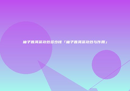 柚子普洱茶功效多少钱「柚子普洱茶功效与作用」