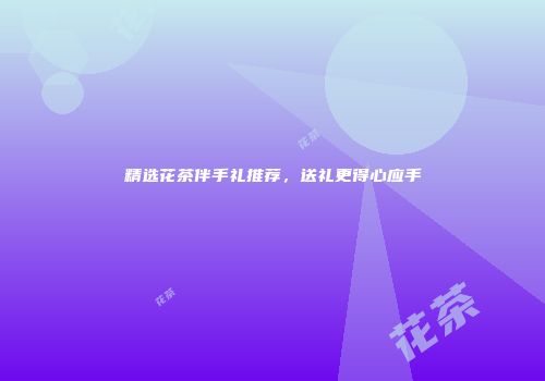 精选花茶伴手礼推荐，送礼更得心应手