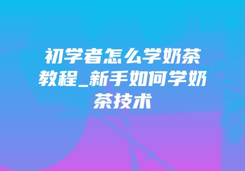 初学者怎么学奶茶教程_新手如何学奶茶技术