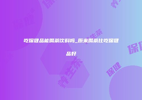 吃保健品能喝茶饮料吗_原来喝茶比吃保健品好