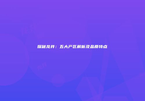 探秘龙井：五大产区解析及品质特点