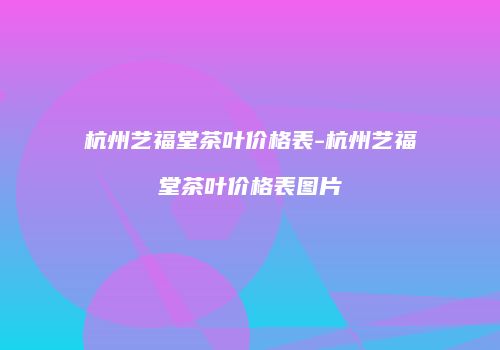 杭州艺福堂茶叶价格表-杭州艺福堂茶叶价格表图片