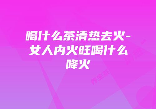 喝什么茶清热去火-女人内火旺喝什么降火