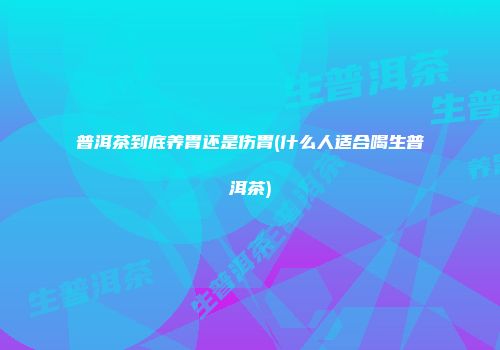 普洱茶到底养胃还是伤胃(什么人适合喝生普洱茶)