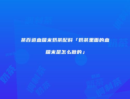 茶百道血糯米奶茶配料「奶茶里面的血糯米是怎么做的」