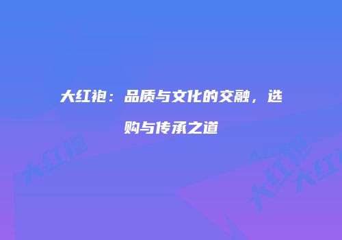 大红袍：品质与文化的交融，选购与传承之道