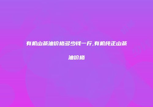 有机山茶油价格多少钱一斤,有机纯正山茶油价格