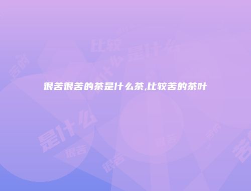 很苦很苦的茶是什么茶,比较苦的茶叶