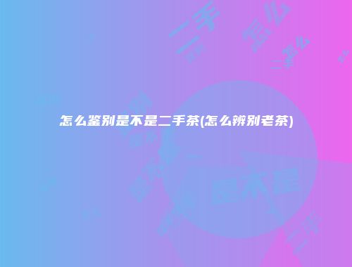 怎么鉴别是不是二手茶(怎么辨别老茶)
