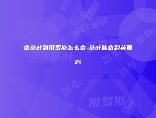 寄茶叶到俄罗斯怎么寄-茶叶能寄到英国吗