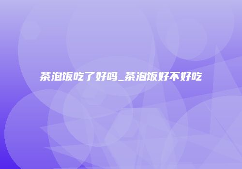 茶泡饭吃了好吗_茶泡饭好不好吃