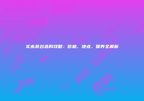 实木茶台选购攻略：价格、地点、保养全解析
