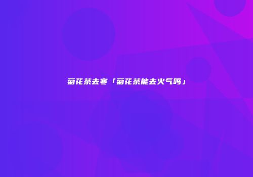 菊花茶去寒「菊花茶能去火气吗」