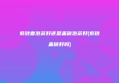 紫砂壶泡茶好还是盖碗泡茶好(紫砂盖碗好吗)