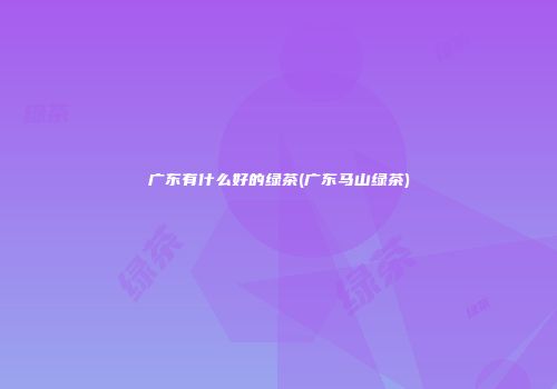 广东有什么好的绿茶(广东马山绿茶)