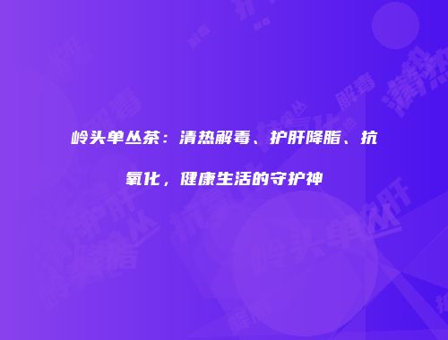 岭头单丛茶：清热解毒、护肝降脂、抗氧化，健康生活的守护神