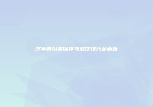 陈年普洱茶保存与泡饮技巧全解析