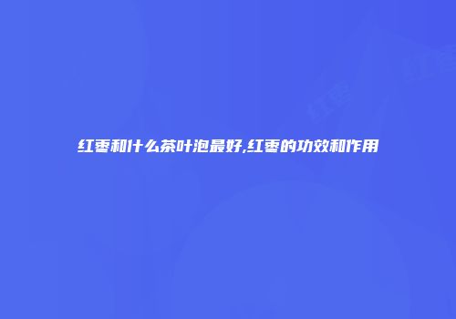 红枣和什么茶叶泡最好,红枣的功效和作用