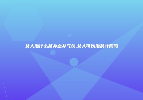 女人泡什么茶补血补气快,女人可以泡茶叶喝吗