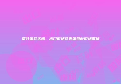 茶叶国际运输、出口市场及美国茶叶市场解析