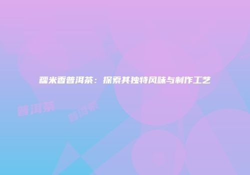 糯米香普洱茶：探索其独特风味与制作工艺