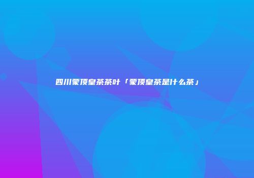 四川蒙顶皇茶茶叶「蒙顶皇茶是什么茶」