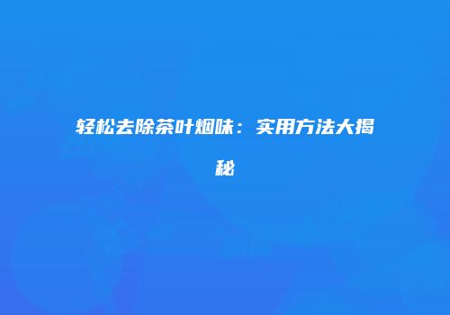 轻松去除茶叶烟味：实用方法大揭秘
