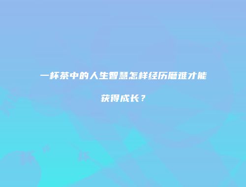 一杯茶中的人生智慧怎样经历磨难才能获得成长？