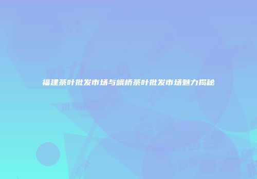 福建茶叶批发市场与峨桥茶叶批发市场魅力揭秘
