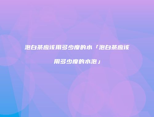 泡白茶应该用多少度的水「泡白茶应该用多少度的水泡」