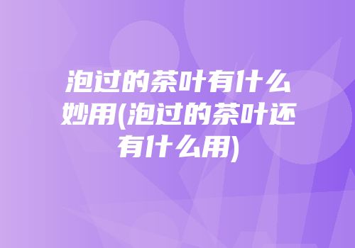 泡过的茶叶有什么妙用(泡过的茶叶还有什么用)