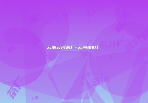云南云河茶厂-云河茶叶厂