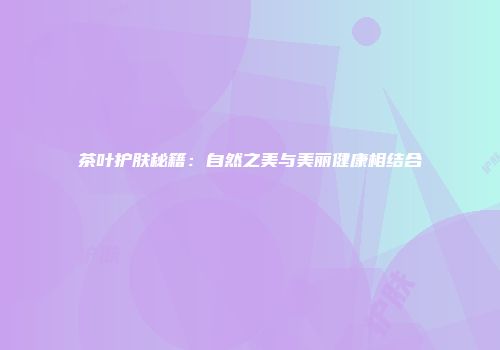 茶叶护肤秘籍：自然之美与美丽健康相结合