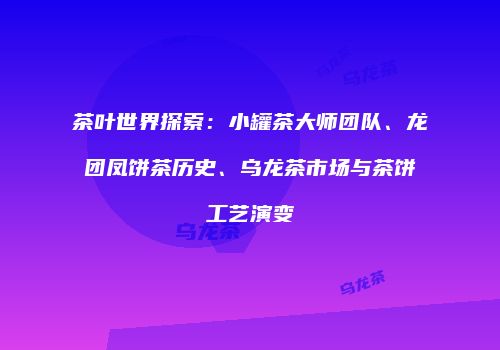 茶叶世界探索：小罐茶大师团队、龙团凤饼茶历史、乌龙茶市场与茶饼工艺演变