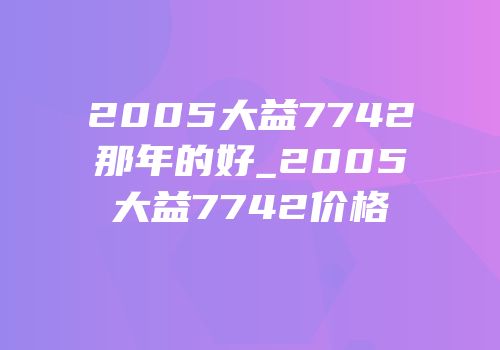 2005大益7742那年的好_2005大益7742价格