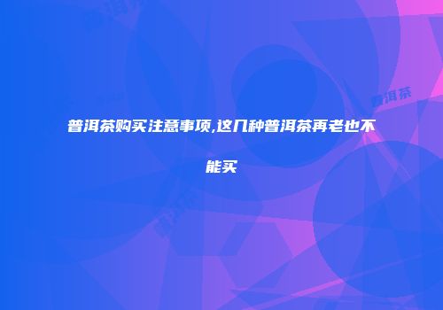 普洱茶购买注意事项,这几种普洱茶再老也不能买