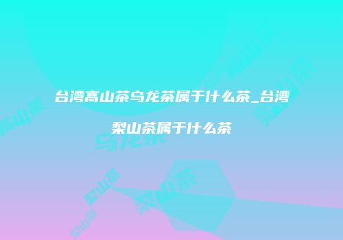 台湾高山茶乌龙茶属于什么茶_台湾梨山茶属于什么茶