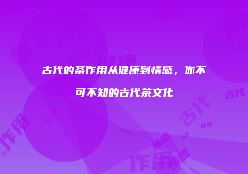 古代的茶作用从健康到情感，你不可不知的古代茶文化