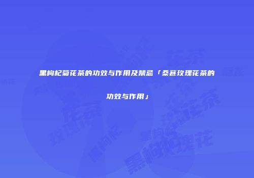 黑枸杞菊花茶的功效与作用及禁忌「桑葚玫瑰花茶的功效与作用」