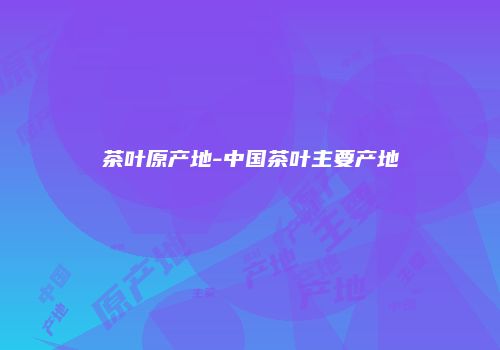 茶叶原产地-中国茶叶主要产地