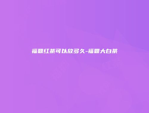 福鼎红茶可以放多久-福鼎大白茶