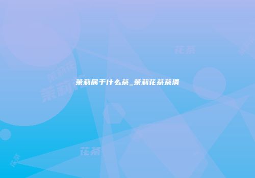 茉莉属于什么茶_茉莉花茶茶清