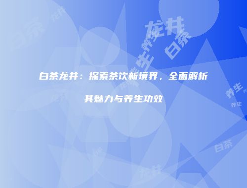 白茶龙井：探索茶饮新境界，全面解析其魅力与养生功效