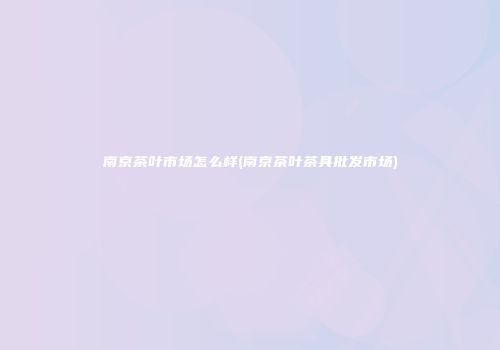 南京茶叶市场怎么样(南京茶叶茶具批发市场)