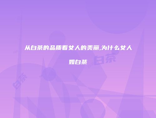 从白茶的品质看女人的美丽,为什么女人如白茶