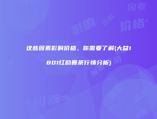 这些因素影响价格，你需要了解(大益1801红韵圆茶行情分析)