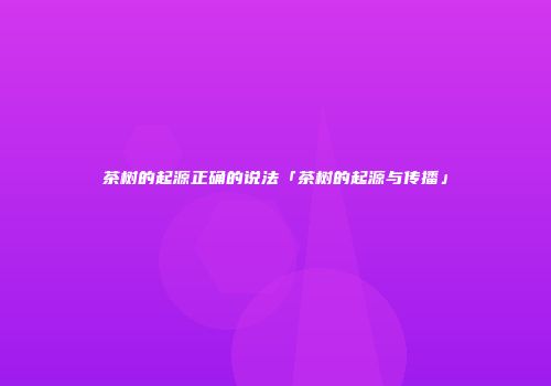 茶树的起源正确的说法「茶树的起源与传播」