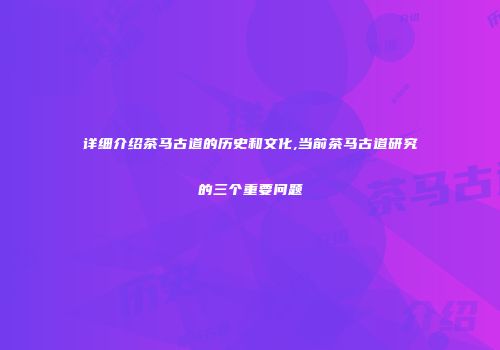 详细介绍茶马古道的历史和文化,当前茶马古道研究的三个重要问题